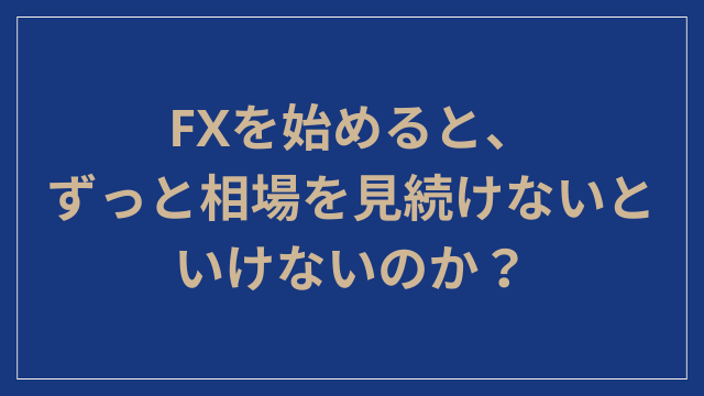 FXを始めると、ずっと相場を見続けないといけないのか？
